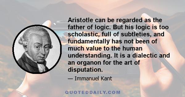 Aristotle can be regarded as the father of logic. But his logic is too scholastic, full of subtleties, and fundamentally has not been of much value to the human understanding. It is a dialectic and an organon for the