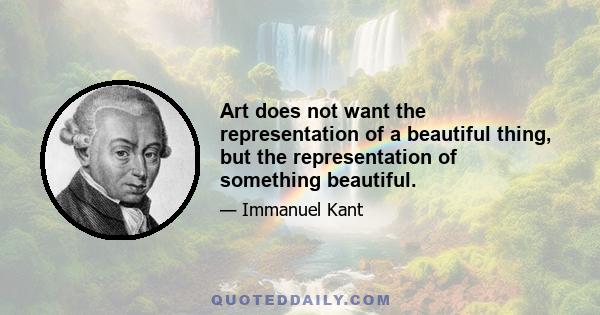 Art does not want the representation of a beautiful thing, but the representation of something beautiful.