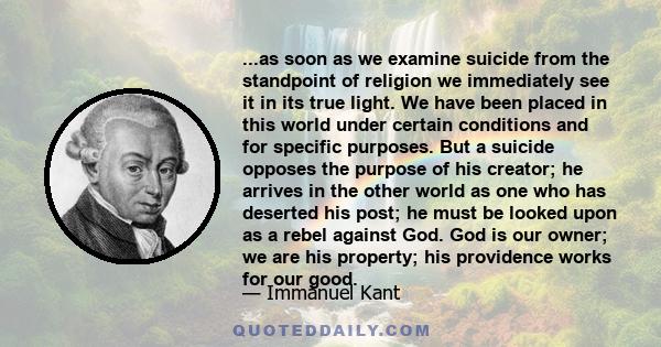 ...as soon as we examine suicide from the standpoint of religion we immediately see it in its true light. We have been placed in this world under certain conditions and for specific purposes. But a suicide opposes the