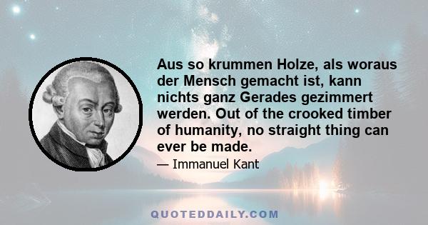 Aus so krummen Holze, als woraus der Mensch gemacht ist, kann nichts ganz Gerades gezimmert werden. Out of the crooked timber of humanity, no straight thing can ever be made.