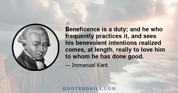 Beneficence is a duty; and he who frequently practices it, and sees his benevolent intentions realized comes, at length, really to love him to whom he has done good.