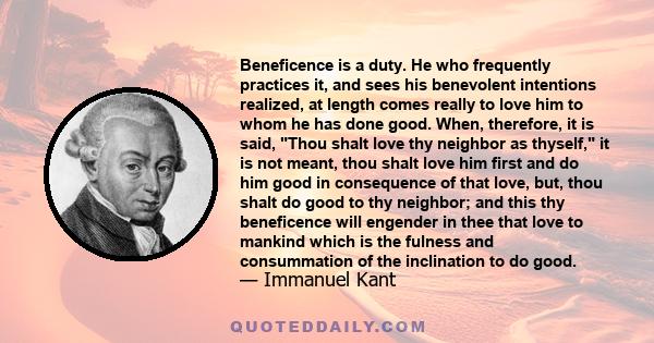 Beneficence is a duty. He who frequently practices it, and sees his benevolent intentions realized, at length comes really to love him to whom he has done good. When, therefore, it is said, Thou shalt love thy neighbor