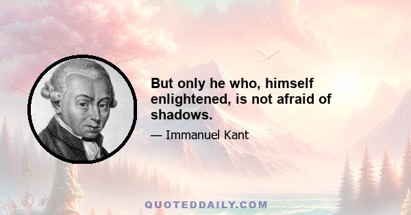 But only he who, himself enlightened, is not afraid of shadows.