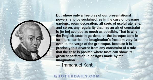 But where only a free play of our presentational powers is to be sustained, as in the case of pleasure gardens, room decoration, all sorts of useful utensils, and so on, any regularity that has an air of constraint is