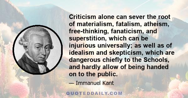 Criticism alone can sever the root of materialism, fatalism, atheism, free-thinking, fanaticism, and superstition, which can be injurious universally; as well as of idealism and skepticism, which are dangerous chiefly