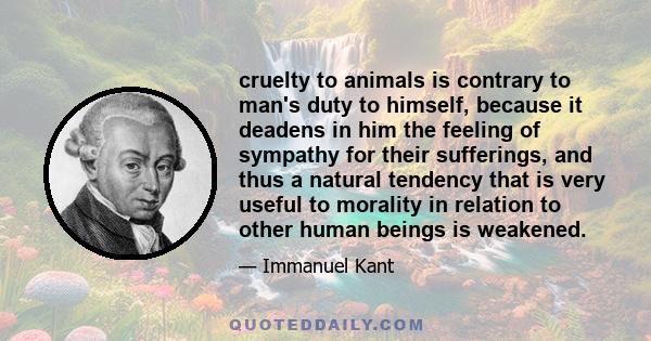 cruelty to animals is contrary to man's duty to himself, because it deadens in him the feeling of sympathy for their sufferings, and thus a natural tendency that is very useful to morality in relation to other human