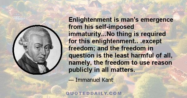 Enlightenment is man's emergence from his self-imposed immaturity...No thing is required for this enlightenment.. .except freedom; and the freedom in question is the least harmful of all, namely, the freedom to use