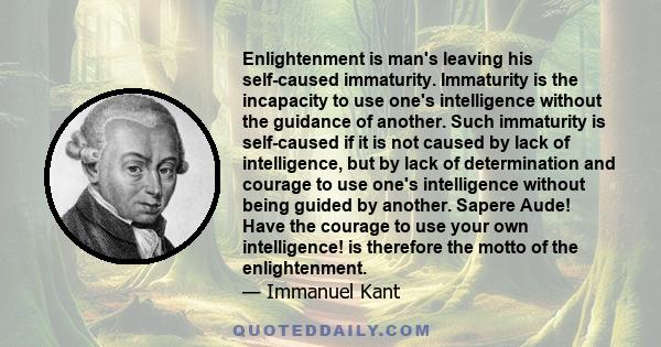 Enlightenment is man's leaving his self-caused immaturity. Immaturity is the incapacity to use one's intelligence without the guidance of another. Such immaturity is self-caused if it is not caused by lack of