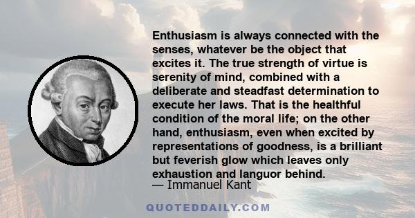 Enthusiasm is always connected with the senses, whatever be the object that excites it. The true strength of virtue is serenity of mind, combined with a deliberate and steadfast determination to execute her laws. That