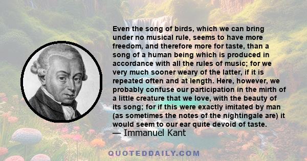 Even the song of birds, which we can bring under no musical rule, seems to have more freedom, and therefore more for taste, than a song of a human being which is produced in accordance with all the rules of music; for