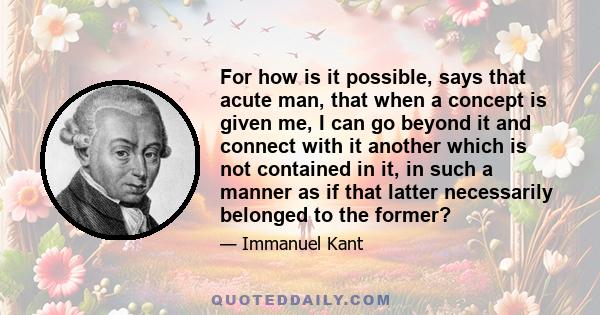 For how is it possible, says that acute man, that when a concept is given me, I can go beyond it and connect with it another which is not contained in it, in such a manner as if that latter necessarily belonged to the