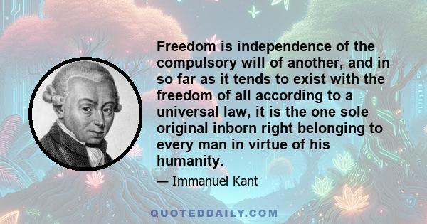 Freedom is independence of the compulsory will of another, and in so far as it tends to exist with the freedom of all according to a universal law, it is the one sole original inborn right belonging to every man in