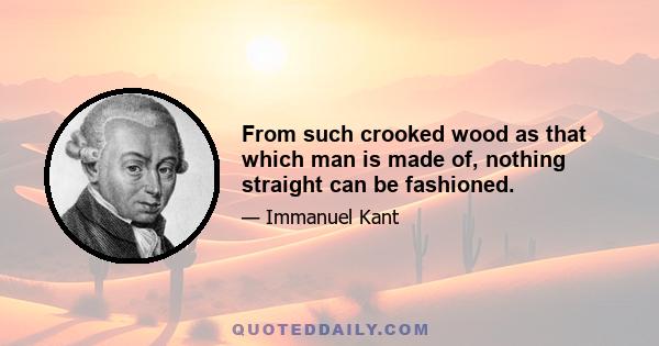 From such crooked wood as that which man is made of, nothing straight can be fashioned.