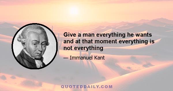 Give a man everything he wants and at that moment everything is not everything