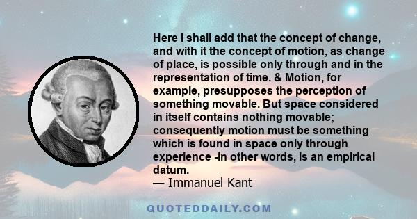 Here I shall add that the concept of change, and with it the concept of motion, as change of place, is possible only through and in the representation of time. & Motion, for example, presupposes the perception of