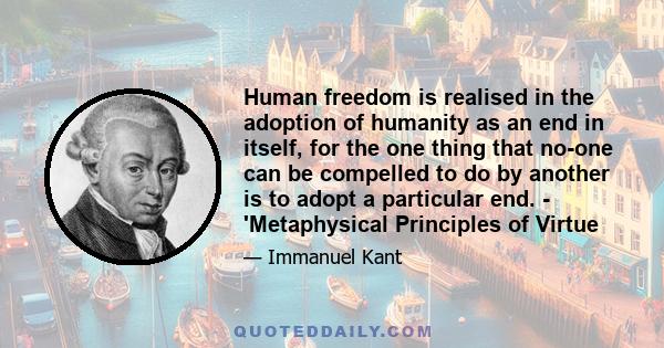 Human freedom is realised in the adoption of humanity as an end in itself, for the one thing that no-one can be compelled to do by another is to adopt a particular end. - 'Metaphysical Principles of Virtue