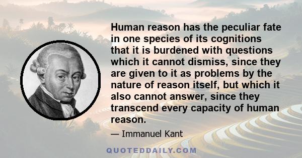 Human reason has the peculiar fate in one species of its cognitions that it is burdened with questions which it cannot dismiss, since they are given to it as problems by the nature of reason itself, but which it also