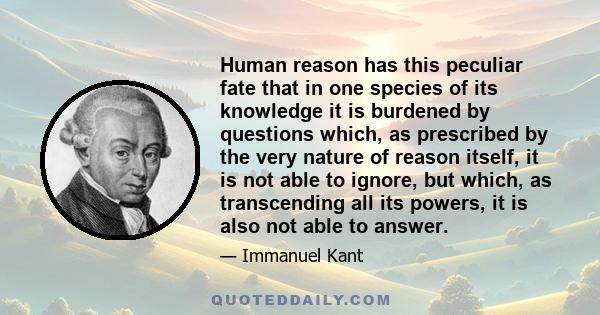 Human reason has this peculiar fate that in one species of its knowledge it is burdened by questions which, as prescribed by the very nature of reason itself, it is not able to ignore, but which, as transcending all its 