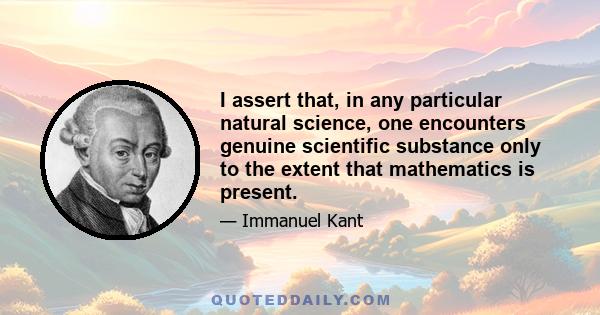 I assert that, in any particular natural science, one encounters genuine scientific substance only to the extent that mathematics is present.