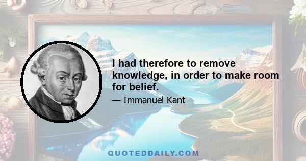 I had therefore to remove knowledge, in order to make room for belief.