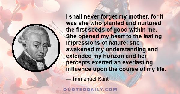 I shall never forget my mother, for it was she who planted and nurtured the first seeds of good within me. She opened my heart to the lasting impressions of nature; she awakened my understanding and extended my horizon