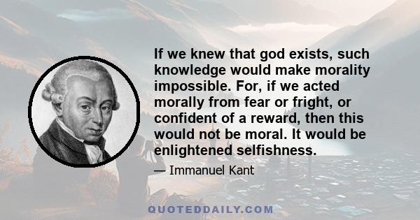 If we knew that god exists, such knowledge would make morality impossible. For, if we acted morally from fear or fright, or confident of a reward, then this would not be moral. It would be enlightened selfishness.