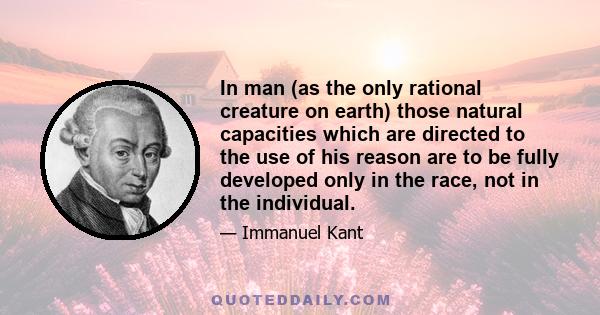 In man (as the only rational creature on earth) those natural capacities which are directed to the use of his reason are to be fully developed only in the race, not in the individual.