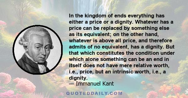 In the kingdom of ends everything has either a price or a dignity. Whatever has a price can be replaced by something else as its equivalent; on the other hand, whatever is above all price, and therefore admits of no