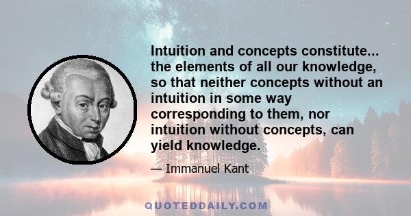 Intuition and concepts constitute... the elements of all our knowledge, so that neither concepts without an intuition in some way corresponding to them, nor intuition without concepts, can yield knowledge.