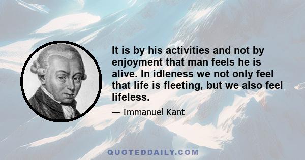 It is by his activities and not by enjoyment that man feels he is alive. In idleness we not only feel that life is fleeting, but we also feel lifeless.