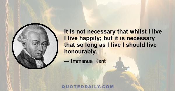 It is not necessary that whilst I live I live happily; but it is necessary that so long as I live I should live honourably.