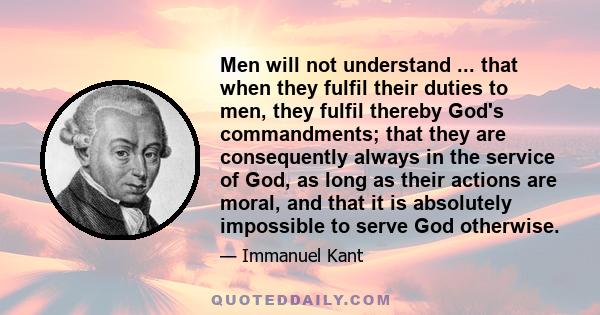 Men will not understand ... that when they fulfil their duties to men, they fulfil thereby God's commandments; that they are consequently always in the service of God, as long as their actions are moral, and that it is