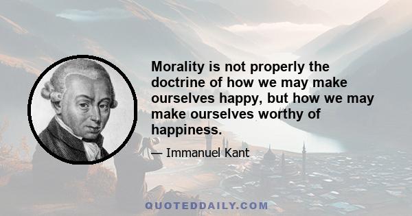 Morality is not properly the doctrine of how we may make ourselves happy, but how we may make ourselves worthy of happiness.