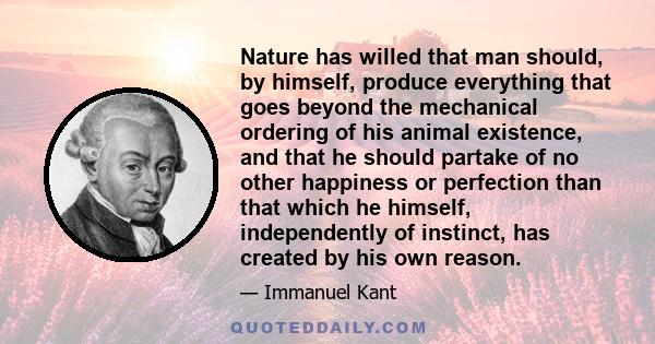 Nature has willed that man should, by himself, produce everything that goes beyond the mechanical ordering of his animal existence, and that he should partake of no other happiness or perfection than that which he