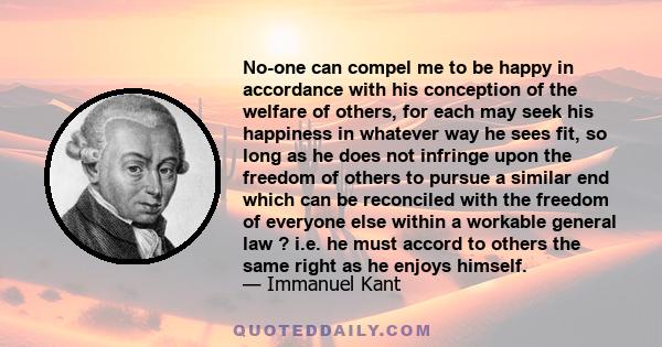 No-one can compel me to be happy in accordance with his conception of the welfare of others, for each may seek his happiness in whatever way he sees fit, so long as he does not infringe upon the freedom of others to