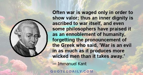 Often war is waged only in order to show valor; thus an inner dignity is ascribed to war itself, and even some philosophers have praised it as an ennoblement of humanity, forgetting the pronouncement of the Greek who