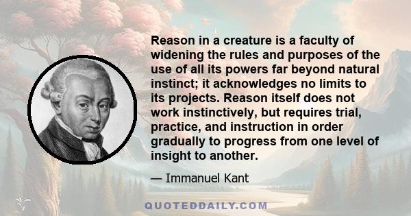 Reason in a creature is a faculty of widening the rules and purposes of the use of all its powers far beyond natural instinct; it acknowledges no limits to its projects. Reason itself does not work instinctively, but