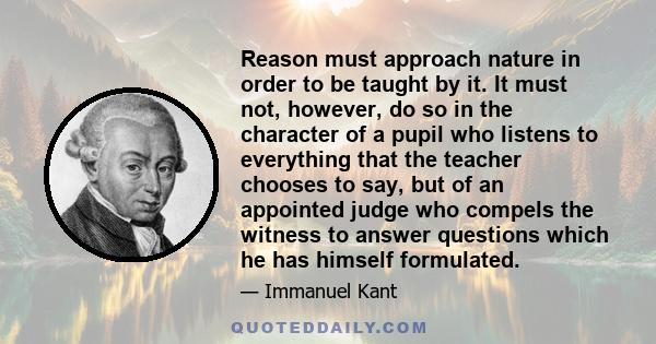 Reason must approach nature in order to be taught by it. It must not, however, do so in the character of a pupil who listens to everything that the teacher chooses to say, but of an appointed judge who compels the