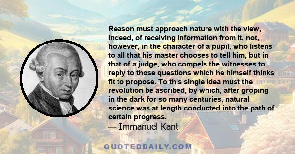 Reason must approach nature with the view, indeed, of receiving information from it, not, however, in the character of a pupil, who listens to all that his master chooses to tell him, but in that of a judge, who compels 