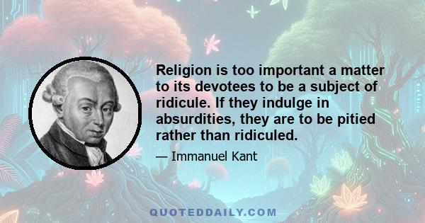 Religion is too important a matter to its devotees to be a subject of ridicule. If they indulge in absurdities, they are to be pitied rather than ridiculed.