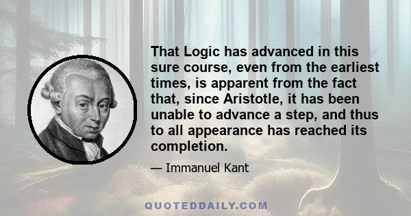 That Logic has advanced in this sure course, even from the earliest times, is apparent from the fact that, since Aristotle, it has been unable to advance a step, and thus to all appearance has reached its completion.