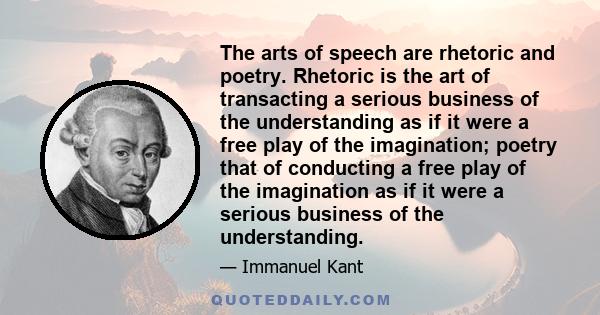 The arts of speech are rhetoric and poetry. Rhetoric is the art of transacting a serious business of the understanding as if it were a free play of the imagination; poetry that of conducting a free play of the