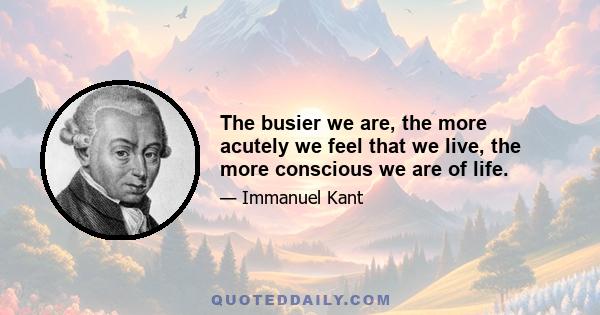 The busier we are, the more acutely we feel that we live, the more conscious we are of life.