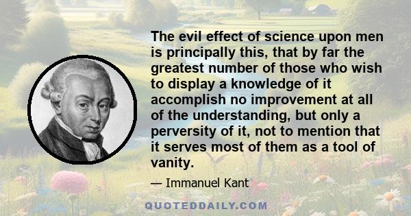 The evil effect of science upon men is principally this, that by far the greatest number of those who wish to display a knowledge of it accomplish no improvement at all of the understanding, but only a perversity of it, 