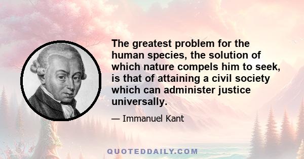 The greatest problem for the human species, the solution of which nature compels him to seek, is that of attaining a civil society which can administer justice universally.