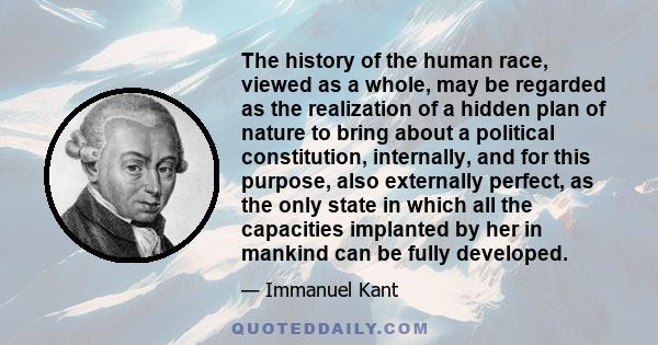 The history of the human race, viewed as a whole, may be regarded as the realization of a hidden plan of nature to bring about a political constitution, internally, and for this purpose, also externally perfect, as the