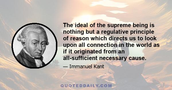 The ideal of the supreme being is nothing but a regulative principle of reason which directs us to look upon all connection in the world as if it originated from an all-sufficient necessary cause.