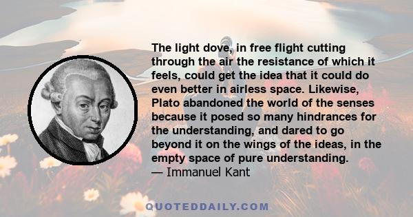 The light dove, in free flight cutting through the air the resistance of which it feels, could get the idea that it could do even better in airless space. Likewise, Plato abandoned the world of the senses because it