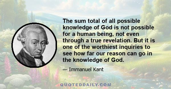 The sum total of all possible knowledge of God is not possible for a human being, not even through a true revelation. But it is one of the worthiest inquiries to see how far our reason can go in the knowledge of God.