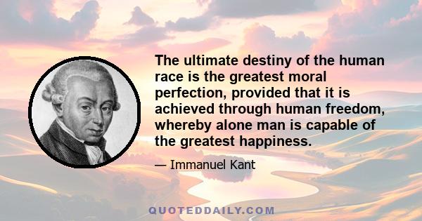 The ultimate destiny of the human race is the greatest moral perfection, provided that it is achieved through human freedom, whereby alone man is capable of the greatest happiness.